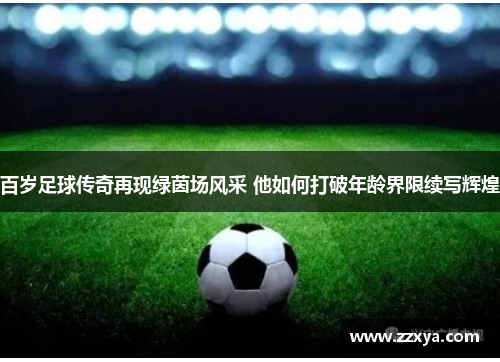 百岁足球传奇再现绿茵场风采 他如何打破年龄界限续写辉煌