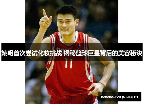 姚明首次尝试化妆挑战 揭秘篮球巨星背后的美容秘诀