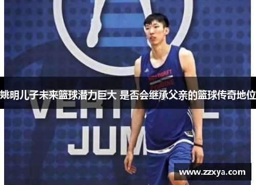 姚明儿子未来篮球潜力巨大 是否会继承父亲的篮球传奇地位