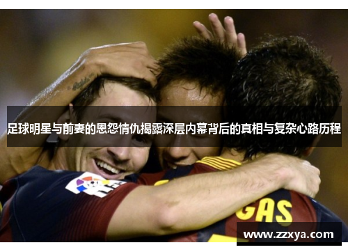足球明星与前妻的恩怨情仇揭露深层内幕背后的真相与复杂心路历程