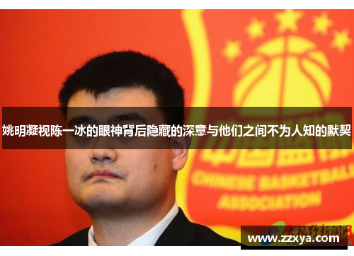 姚明凝视陈一冰的眼神背后隐藏的深意与他们之间不为人知的默契