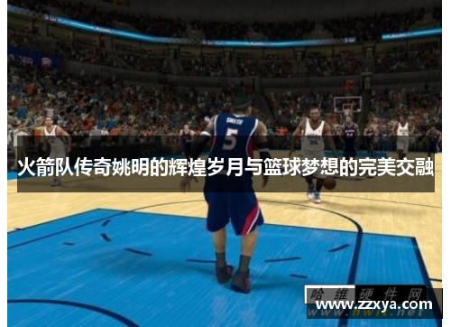 火箭队传奇姚明的辉煌岁月与篮球梦想的完美交融
