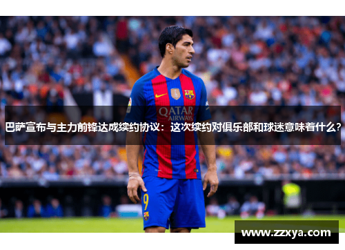 巴萨宣布与主力前锋达成续约协议：这次续约对俱乐部和球迷意味着什么？