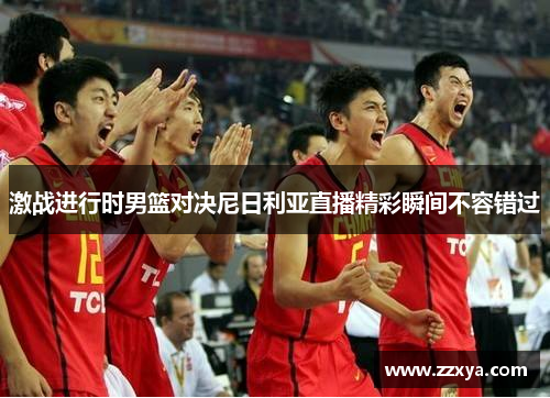 激战进行时男篮对决尼日利亚直播精彩瞬间不容错过